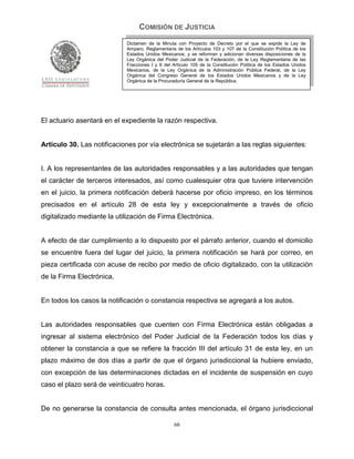 COMISIÓN DE JUSTICIA
                            Dictamen de la Minuta con Proyecto de Decreto por el que se expide la Ley de
                            Amparo, Reglamentaria de los Artículos 103 y 107 de la Constitución Política de los
                            Estados Unidos Mexicanos; y se reforman y adicionan diversas disposiciones de la
                            Ley Orgánica del Poder Judicial de la Federación, de la Ley Reglamentaria de las
                            Fracciones I y II del Artículo 105 de la Constitución Política de los Estados Unidos
                            Mexicanos, de la Ley Orgánica de la Administración Pública Federal, de la Ley
                            Orgánica del Congreso General de los Estados Unidos Mexicanos y de la Ley
                            Orgánica de la Procuraduría General de la República.




El actuario asentará en el expediente la razón respectiva.


Artículo 30. Las notificaciones por vía electrónica se sujetarán a las reglas siguientes:


I. A los representantes de las autoridades responsables y a las autoridades que tengan
el carácter de terceros interesados, así como cualesquier otra que tuviere intervención
en el juicio, la primera notificación deberá hacerse por oficio impreso, en los términos
precisados en el artículo 28 de esta ley y excepcionalmente a través de oficio
digitalizado mediante la utilización de Firma Electrónica.


A efecto de dar cumplimiento a lo dispuesto por el párrafo anterior, cuando el domicilio
se encuentre fuera del lugar del juicio, la primera notificación se hará por correo, en
pieza certificada con acuse de recibo por medio de oficio digitalizado, con la utilización
de la Firma Electrónica.


En todos los casos la notificación o constancia respectiva se agregará a los autos.


Las autoridades responsables que cuenten con Firma Electrónica están obligadas a
ingresar al sistema electrónico del Poder Judicial de la Federación todos los días y
obtener la constancia a que se refiere la fracción III del artículo 31 de esta ley, en un
plazo máximo de dos días a partir de que el órgano jurisdiccional la hubiere enviado,
con excepción de las determinaciones dictadas en el incidente de suspensión en cuyo
caso el plazo será de veinticuatro horas.


De no generarse la constancia de consulta antes mencionada, el órgano jurisdiccional

                                                  66
 