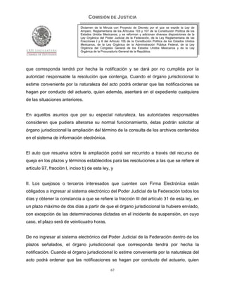 COMISIÓN DE JUSTICIA
                              Dictamen de la Minuta con Proyecto de Decreto por el que se expide la Ley de
                              Amparo, Reglamentaria de los Artículos 103 y 107 de la Constitución Política de los
                              Estados Unidos Mexicanos; y se reforman y adicionan diversas disposiciones de la
                              Ley Orgánica del Poder Judicial de la Federación, de la Ley Reglamentaria de las
                              Fracciones I y II del Artículo 105 de la Constitución Política de los Estados Unidos
                              Mexicanos, de la Ley Orgánica de la Administración Pública Federal, de la Ley
                              Orgánica del Congreso General de los Estados Unidos Mexicanos y de la Ley
                              Orgánica de la Procuraduría General de la República.




que corresponda tendrá por hecha la notificación y se dará por no cumplida por la
autoridad responsable la resolución que contenga. Cuando el órgano jurisdiccional lo
estime conveniente por la naturaleza del acto podrá ordenar que las notificaciones se
hagan por conducto del actuario, quien además, asentará en el expediente cualquiera
de las situaciones anteriores.


En aquellos asuntos que por su especial naturaleza, las autoridades responsables
consideren que pudiera alterarse su normal funcionamiento, éstas podrán solicitar al
órgano jurisdiccional la ampliación del término de la consulta de los archivos contenidos
en el sistema de información electrónica.


El auto que resuelva sobre la ampliación podrá ser recurrido a través del recurso de
queja en los plazos y términos establecidos para las resoluciones a las que se refiere el
artículo 97, fracción I, inciso b) de esta ley, y


II. Los quejosos o terceros interesados que cuenten con Firma Electrónica están
obligados a ingresar al sistema electrónico del Poder Judicial de la Federación todos los
días y obtener la constancia a que se refiere la fracción III del artículo 31 de esta ley, en
un plazo máximo de dos días a partir de que el órgano jurisdiccional la hubiere enviado,
con excepción de las determinaciones dictadas en el incidente de suspensión, en cuyo
caso, el plazo será de veinticuatro horas.


De no ingresar al sistema electrónico del Poder Judicial de la Federación dentro de los
plazos señalados, el órgano jurisdiccional que corresponda tendrá por hecha la
notificación. Cuando el órgano jurisdiccional lo estime conveniente por la naturaleza del
acto podrá ordenar que las notificaciones se hagan por conducto del actuario, quien

                                                    67
 