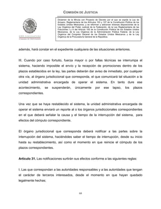 COMISIÓN DE JUSTICIA
                            Dictamen de la Minuta con Proyecto de Decreto por el que se expide la Ley de
                            Amparo, Reglamentaria de los Artículos 103 y 107 de la Constitución Política de los
                            Estados Unidos Mexicanos; y se reforman y adicionan diversas disposiciones de la
                            Ley Orgánica del Poder Judicial de la Federación, de la Ley Reglamentaria de las
                            Fracciones I y II del Artículo 105 de la Constitución Política de los Estados Unidos
                            Mexicanos, de la Ley Orgánica de la Administración Pública Federal, de la Ley
                            Orgánica del Congreso General de los Estados Unidos Mexicanos y de la Ley
                            Orgánica de la Procuraduría General de la República.




además, hará constar en el expediente cualquiera de las situaciones anteriores.


III. Cuando por caso fortuito, fuerza mayor o por fallas técnicas se interrumpa el
sistema, haciendo imposible el envío y la recepción de promociones dentro de los
plazos establecidos en la ley, las partes deberán dar aviso de inmediato, por cualquier
otra vía, al órgano jurisdiccional que corresponda, el que comunicará tal situación a la
unidad administrativa encargada de operar el sistema. En tanto dure ese
acontecimiento,     se   suspenderán,        únicamente           por      ese      lapso,       los     plazos
correspondientes.


Una vez que se haya restablecido el sistema, la unidad administrativa encargada de
operar el sistema enviará un reporte al o los órganos jurisdiccionales correspondientes
en el que deberá señalar la causa y el tiempo de la interrupción del sistema, para
efectos del cómputo correspondiente.


El órgano jurisdiccional que corresponda deberá notificar a las partes sobre la
interrupción del sistema, haciéndoles saber el tiempo de interrupción, desde su inicio
hasta su restablecimiento, así como el momento en que reinicie el cómputo de los
plazos correspondientes.


Artículo 31. Las notificaciones surtirán sus efectos conforme a las siguientes reglas:


I. Las que correspondan a las autoridades responsables y a las autoridades que tengan
el carácter de terceros interesados, desde el momento en que hayan quedado
legalmente hechas;


                                                  68
 