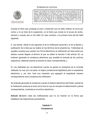 COMISIÓN DE JUSTICIA
                            Dictamen de la Minuta con Proyecto de Decreto por el que se expide la Ley de
                            Amparo, Reglamentaria de los Artículos 103 y 107 de la Constitución Política de los
                            Estados Unidos Mexicanos; y se reforman y adicionan diversas disposiciones de la
                            Ley Orgánica del Poder Judicial de la Federación, de la Ley Reglamentaria de las
                            Fracciones I y II del Artículo 105 de la Constitución Política de los Estados Unidos
                            Mexicanos, de la Ley Orgánica de la Administración Pública Federal, de la Ley
                            Orgánica del Congreso General de los Estados Unidos Mexicanos y de la Ley
                            Orgánica de la Procuraduría General de la República.




Cuando el oficio que contenga el auto o resolución que se debe notificar se envíe por
correo y no se trate de la suspensión, en la fecha que conste en el acuse de recibo,
siempre y cuando sea un día hábil. En caso contrario, a la primera hora del día hábil
siguiente;


II. Las demás, desde el día siguiente al de la notificación personal o al de la fijación y
publicación de la lista que se realice en los términos de la presente ley. Tratándose de
aquellos usuarios que cuenten con Firma Electrónica, la notificación por lista surtirá sus
efectos cuando llegado el término al que se refiere la fracción II del artículo 30, no
hubieren generado la constancia electrónica que acredite la consulta de los archivos
respectivos, debiendo asentar el actuario la razón correspondiente; y


III. Las realizadas por vía electrónica cuando se genere la constancia de la consulta
realizada, la cual, por una parte, el órgano jurisdiccional digitalizará para el expediente
electrónico y, por otra, hará una impresión que agregará al expediente impreso
correspondiente como constancia de notificación.


Se entiende generada la constancia cuando el sistema electrónico del Poder Judicial de
la Federación produzca el aviso de la hora en que se recupere la determinación judicial
correspondiente, contenida en el archivo electrónico.


Artículo 32.Serán nulas las notificaciones que no se hicieren en la forma que
establecen las disposiciones precedentes.


                                           Capítulo V
                                         Competencia

                                                  69
 