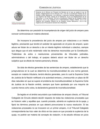 COMISIÓN DE JUSTICIA
                            Dictamen de la Minuta con Proyecto de Decreto por el que se expide la Ley de
                            Amparo, Reglamentaria de los Artículos 103 y 107 de la Constitución Política de los
                            Estados Unidos Mexicanos; y se reforman y adicionan diversas disposiciones de la
                            Ley Orgánica del Poder Judicial de la Federación, de la Ley Reglamentaria de las
                            Fracciones I y II del Artículo 105 de la Constitución Política de los Estados Unidos
                            Mexicanos, de la Ley Orgánica de la Administración Pública Federal, de la Ley
                            Orgánica del Congreso General de los Estados Unidos Mexicanos y de la Ley
                            Orgánica de la Procuraduría General de la República.




      Se determina con precisión la incompetencia de origen del juicio de amparo para
conocer controversias en materia electoral.


      Se incorpora la procedencia del juicio de amparo por violaciones a un interés
legitimo, precisando que tendrá el carácter de agraviado en el juicio de amparo, quien
aduce ser titular de un derecho o de un interés legítimo individual o colectivo, siempre
que alegue que el acto reclamado viola los derechos reconocidos por la Constitución.
Tratándose    de   actos   o   resoluciones           provenientes          de     tribunales       judiciales,
administrativos o del trabajo, el quejoso deberá aducir ser titular de un derecho
subjetivo que se afecte de manera personal y directa.


      Se dota de efectos generales de las sentencias de amparo, estableciendo que la
jurisprudencia en la cual se determine la inconstitucionalidad de una norma general,
excepto en materia tributaria, tendrá efectos generales, para lo cual la Suprema Corte
de Justicia de la Nación notificará a la autoridad emisora, y transcurrido un plazo de 90
días naturales sin que se supere el problema de inconstitucionalidad, la Suprema Corte
de Justicia de la Nación emitirá, siempre que fuere aprobada por una mayoría de
cuando menos ocho votos, la declaratoria general de inconstitucionalidad.


      Se legisla en el ámbito secundario que tratándose de amparo directo, el Tribunal
Colegiado de Circuito deberá decidir respecto de todas las violaciones procesales que
se hicieron valer y aquéllas que, cuando proceda, advierta en suplencia de la queja, y
fijará los términos precisos en que deberá pronunciarse la nueva resolución. Si las
violaciones procesales no se invocaron en un primer amparo, ni el Tribunal Colegiado
correspondiente las hizo valer de oficio en los casos en que proceda la suplencia de la
queja, no podrán ser materia de concepto de violación, ni de estudio oficioso en juicio

                                                  7
 