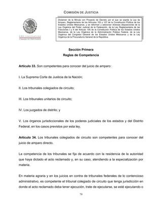 COMISIÓN DE JUSTICIA
                              Dictamen de la Minuta con Proyecto de Decreto por el que se expide la Ley de
                              Amparo, Reglamentaria de los Artículos 103 y 107 de la Constitución Política de los
                              Estados Unidos Mexicanos; y se reforman y adicionan diversas disposiciones de la
                              Ley Orgánica del Poder Judicial de la Federación, de la Ley Reglamentaria de las
                              Fracciones I y II del Artículo 105 de la Constitución Política de los Estados Unidos
                              Mexicanos, de la Ley Orgánica de la Administración Pública Federal, de la Ley
                              Orgánica del Congreso General de los Estados Unidos Mexicanos y de la Ley
                              Orgánica de la Procuraduría General de la República.




                                        Sección Primera
                                   Reglas de Competencia


Artículo 33. Son competentes para conocer del juicio de amparo:


I. La Suprema Corte de Justicia de la Nación;


II. Los tribunales colegiados de circuito;


III. Los tribunales unitarios de circuito;


IV. Los juzgados de distrito; y


V. Los órganos jurisdiccionales de los poderes judiciales de los estados y del Distrito
Federal, en los casos previstos por esta ley.


Artículo 34. Los tribunales colegiados de circuito son competentes para conocer del
juicio de amparo directo.


La competencia de los tribunales se fija de acuerdo con la residencia de la autoridad
que haya dictado el acto reclamado y, en su caso, atendiendo a la especialización por
materia.


En materia agraria y en los juicios en contra de tribunales federales de lo contencioso
administrativo, es competente el tribunal colegiado de circuito que tenga jurisdicción en
donde el acto reclamado deba tener ejecución, trate de ejecutarse, se esté ejecutando o

                                                    70
 