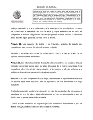 COMISIÓN DE JUSTICIA
                            Dictamen de la Minuta con Proyecto de Decreto por el que se expide la Ley de
                            Amparo, Reglamentaria de los Artículos 103 y 107 de la Constitución Política de los
                            Estados Unidos Mexicanos; y se reforman y adicionan diversas disposiciones de la
                            Ley Orgánica del Poder Judicial de la Federación, de la Ley Reglamentaria de las
                            Fracciones I y II del Artículo 105 de la Constitución Política de los Estados Unidos
                            Mexicanos, de la Ley Orgánica de la Administración Pública Federal, de la Ley
                            Orgánica del Congreso General de los Estados Unidos Mexicanos y de la Ley
                            Orgánica de la Procuraduría General de la República.




se haya ejecutado; si el acto reclamado puede tener ejecución en más de un circuito o
ha comenzado a ejecutarse en uno de ellos y sigue ejecutándose en otro, es
competente el tribunal colegiado de circuito que primero hubiere recibido la demanda;
en su defecto, aquél que dicte acuerdo sobre la misma.


Artículo 35. Los juzgados de distrito y los tribunales unitarios de circuito son
competentes para conocer del juicio de amparo indirecto.


También lo serán las autoridades del orden común cuando actúen en auxilio de los
órganos jurisdiccionales de amparo.


Artículo 36. Los tribunales unitarios de circuito sólo conocerán de los juicios de amparo
indirecto promovidos contra actos de otros tribunales de la misma naturaleza. Será
competente otro tribunal del mismo circuito, si lo hubiera, o el más próximo a la
residencia de aquél que haya emitido el acto reclamado.


Artículo 37. Es juez competente el que tenga jurisdicción en el lugar donde el acto que
se reclame deba tener ejecución, trate de ejecutarse, se esté ejecutando o se haya
ejecutado.


Si el acto reclamado puede tener ejecución en más de un distrito o ha comenzado a
ejecutarse en uno de ellos y sigue ejecutándose en otro, es competente el juez de
distrito ante el que se presente la demanda.


Cuando el acto reclamado no requiera ejecución material es competente el juez de
distrito en cuya jurisdicción se haya presentado la demanda.

                                                  71
 