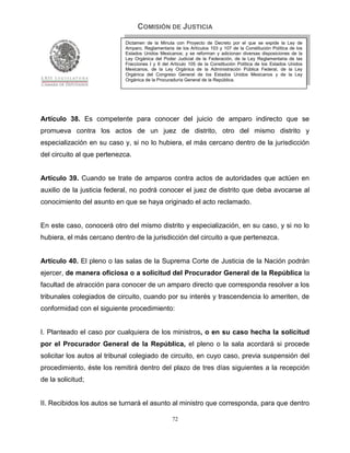 COMISIÓN DE JUSTICIA
                            Dictamen de la Minuta con Proyecto de Decreto por el que se expide la Ley de
                            Amparo, Reglamentaria de los Artículos 103 y 107 de la Constitución Política de los
                            Estados Unidos Mexicanos; y se reforman y adicionan diversas disposiciones de la
                            Ley Orgánica del Poder Judicial de la Federación, de la Ley Reglamentaria de las
                            Fracciones I y II del Artículo 105 de la Constitución Política de los Estados Unidos
                            Mexicanos, de la Ley Orgánica de la Administración Pública Federal, de la Ley
                            Orgánica del Congreso General de los Estados Unidos Mexicanos y de la Ley
                            Orgánica de la Procuraduría General de la República.




Artículo 38. Es competente para conocer del juicio de amparo indirecto que se
promueva contra los actos de un juez de distrito, otro del mismo distrito y
especialización en su caso y, si no lo hubiera, el más cercano dentro de la jurisdicción
del circuito al que pertenezca.


Artículo 39. Cuando se trate de amparos contra actos de autoridades que actúen en
auxilio de la justicia federal, no podrá conocer el juez de distrito que deba avocarse al
conocimiento del asunto en que se haya originado el acto reclamado.


En este caso, conocerá otro del mismo distrito y especialización, en su caso, y si no lo
hubiera, el más cercano dentro de la jurisdicción del circuito a que pertenezca.


Artículo 40. El pleno o las salas de la Suprema Corte de Justicia de la Nación podrán
ejercer, de manera oficiosa o a solicitud del Procurador General de la República la
facultad de atracción para conocer de un amparo directo que corresponda resolver a los
tribunales colegiados de circuito, cuando por su interés y trascendencia lo ameriten, de
conformidad con el siguiente procedimiento:


I. Planteado el caso por cualquiera de los ministros, o en su caso hecha la solicitud
por el Procurador General de la República, el pleno o la sala acordará si procede
solicitar los autos al tribunal colegiado de circuito, en cuyo caso, previa suspensión del
procedimiento, éste los remitirá dentro del plazo de tres días siguientes a la recepción
de la solicitud;


II. Recibidos los autos se turnará el asunto al ministro que corresponda, para que dentro

                                                  72
 