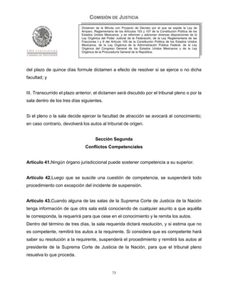 COMISIÓN DE JUSTICIA
                             Dictamen de la Minuta con Proyecto de Decreto por el que se expide la Ley de
                             Amparo, Reglamentaria de los Artículos 103 y 107 de la Constitución Política de los
                             Estados Unidos Mexicanos; y se reforman y adicionan diversas disposiciones de la
                             Ley Orgánica del Poder Judicial de la Federación, de la Ley Reglamentaria de las
                             Fracciones I y II del Artículo 105 de la Constitución Política de los Estados Unidos
                             Mexicanos, de la Ley Orgánica de la Administración Pública Federal, de la Ley
                             Orgánica del Congreso General de los Estados Unidos Mexicanos y de la Ley
                             Orgánica de la Procuraduría General de la República.




del plazo de quince días formule dictamen a efecto de resolver si se ejerce o no dicha
facultad; y


III. Transcurrido el plazo anterior, el dictamen será discutido por el tribunal pleno o por la
sala dentro de los tres días siguientes.


Si el pleno o la sala decide ejercer la facultad de atracción se avocará al conocimiento;
en caso contrario, devolverá los autos al tribunal de origen.


                                      Sección Segunda
                               Conflictos Competenciales


Artículo 41.Ningún órgano jurisdiccional puede sostener competencia a su superior.


Artículo 42.Luego que se suscite una cuestión de competencia, se suspenderá todo
procedimiento con excepción del incidente de suspensión.


Artículo 43.Cuando alguna de las salas de la Suprema Corte de Justicia de la Nación
tenga información de que otra sala está conociendo de cualquier asunto a que aquélla
le corresponda, la requerirá para que cese en el conocimiento y le remita los autos.
Dentro del término de tres días, la sala requerida dictará resolución, y si estima que no
es competente, remitirá los autos a la requirente. Si considera que es competente hará
saber su resolución a la requirente, suspenderá el procedimiento y remitirá los autos al
presidente de la Suprema Corte de Justicia de la Nación, para que el tribunal pleno
resuelva lo que proceda.


                                                   73
 