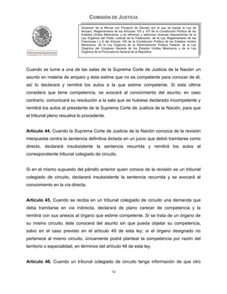 COMISIÓN DE JUSTICIA
                             Dictamen de la Minuta con Proyecto de Decreto por el que se expide la Ley de
                             Amparo, Reglamentaria de los Artículos 103 y 107 de la Constitución Política de los
                             Estados Unidos Mexicanos; y se reforman y adicionan diversas disposiciones de la
                             Ley Orgánica del Poder Judicial de la Federación, de la Ley Reglamentaria de las
                             Fracciones I y II del Artículo 105 de la Constitución Política de los Estados Unidos
                             Mexicanos, de la Ley Orgánica de la Administración Pública Federal, de la Ley
                             Orgánica del Congreso General de los Estados Unidos Mexicanos y de la Ley
                             Orgánica de la Procuraduría General de la República.




Cuando se turne a una de las salas de la Suprema Corte de Justicia de la Nación un
asunto en materia de amparo y ésta estime que no es competente para conocer de él,
así lo declarará y remitirá los autos a la que estime competente. Si esta última
considera que tiene competencia, se avocará al conocimiento del asunto; en caso
contrario, comunicará su resolución a la sala que se hubiese declarado incompetente y
remitirá los autos al presidente de la Suprema Corte de Justicia de la Nación, para que
el tribunal pleno resuelva lo procedente.


Artículo 44. Cuando la Suprema Corte de Justicia de la Nación conozca de la revisión
interpuesta contra la sentencia definitiva dictada en un juicio que debió tramitarse como
directo, declarará insubsistente la sentencia recurrida y remitirá los autos al
correspondiente tribunal colegiado de circuito.


Si en el mismo supuesto del párrafo anterior quien conoce de la revisión es un tribunal
colegiado de circuito, declarará insubsistente la sentencia recurrida y se avocará al
conocimiento en la vía directa.


Artículo 45. Cuando se reciba en un tribunal colegiado de circuito una demanda que
deba tramitarse en vía indirecta, declarará de plano carecer de competencia y la
remitirá con sus anexos al órgano que estime competente. Si se trata de un órgano de
su mismo circuito, éste conocerá del asunto sin que pueda objetar su competencia,
salvo en el caso previsto en el artículo 49 de esta ley; si el órgano designado no
pertenece al mismo circuito, únicamente podrá plantear la competencia por razón del
territorio o especialidad, en términos del artículo 48 de esta ley.


Artículo 46. Cuando un tribunal colegiado de circuito tenga información de que otro

                                                   74
 