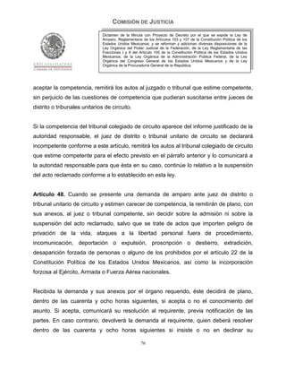 COMISIÓN DE JUSTICIA
                              Dictamen de la Minuta con Proyecto de Decreto por el que se expide la Ley de
                              Amparo, Reglamentaria de los Artículos 103 y 107 de la Constitución Política de los
                              Estados Unidos Mexicanos; y se reforman y adicionan diversas disposiciones de la
                              Ley Orgánica del Poder Judicial de la Federación, de la Ley Reglamentaria de las
                              Fracciones I y II del Artículo 105 de la Constitución Política de los Estados Unidos
                              Mexicanos, de la Ley Orgánica de la Administración Pública Federal, de la Ley
                              Orgánica del Congreso General de los Estados Unidos Mexicanos y de la Ley
                              Orgánica de la Procuraduría General de la República.




aceptar la competencia, remitirá los autos al juzgado o tribunal que estime competente,
sin perjuicio de las cuestiones de competencia que pudieran suscitarse entre jueces de
distrito o tribunales unitarios de circuito.


Si la competencia del tribunal colegiado de circuito aparece del informe justificado de la
autoridad responsable, el juez de distrito o tribunal unitario de circuito se declarará
incompetente conforme a este artículo, remitirá los autos al tribunal colegiado de circuito
que estime competente para el efecto previsto en el párrafo anterior y lo comunicará a
la autoridad responsable para que ésta en su caso, continúe lo relativo a la suspensión
del acto reclamado conforme a lo establecido en esta ley.


Artículo 48. Cuando se presente una demanda de amparo ante juez de distrito o
tribunal unitario de circuito y estimen carecer de competencia, la remitirán de plano, con
sus anexos, al juez o tribunal competente, sin decidir sobre la admisión ni sobre la
suspensión del acto reclamado, salvo que se trate de actos que importen peligro de
privación de la vida, ataques a la libertad personal fuera de procedimiento,
incomunicación, deportación o expulsión, proscripción o destierro, extradición,
desaparición forzada de personas o alguno de los prohibidos por el artículo 22 de la
Constitución Política de los Estados Unidos Mexicanos, así como la incorporación
forzosa al Ejército, Armada o Fuerza Aérea nacionales.


Recibida la demanda y sus anexos por el órgano requerido, éste decidirá de plano,
dentro de las cuarenta y ocho horas siguientes, si acepta o no el conocimiento del
asunto. Si acepta, comunicará su resolución al requirente, previa notificación de las
partes. En caso contrario, devolverá la demanda al requirente, quien deberá resolver
dentro de las cuarenta y ocho horas siguientes si insiste o no en declinar su

                                                    76
 
