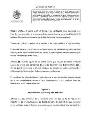 COMISIÓN DE JUSTICIA
                             Dictamen de la Minuta con Proyecto de Decreto por el que se expide la Ley de
                             Amparo, Reglamentaria de los Artículos 103 y 107 de la Constitución Política de los
                             Estados Unidos Mexicanos; y se reforman y adicionan diversas disposiciones de la
                             Ley Orgánica del Poder Judicial de la Federación, de la Ley Reglamentaria de las
                             Fracciones I y II del Artículo 105 de la Constitución Política de los Estados Unidos
                             Mexicanos, de la Ley Orgánica de la Administración Pública Federal, de la Ley
                             Orgánica del Congreso General de los Estados Unidos Mexicanos y de la Ley
                             Orgánica de la Procuraduría General de la República.




Recibido el oficio, el órgano resolverá dentro de las veinticuatro horas siguientes si se
trata del mismo asunto y si le corresponde su conocimiento, y comunicará lo anterior al
oficiante. Si reconoce la competencia de éste, le remitirá los autos relativos.


En caso de conflicto competencial, se estará a lo dispuesto en el artículo 48 de esta ley.


Cuando se resuelva que se trata de un mismo asunto, se continuará el juicio promovido
ante el juez de distrito o tribunal unitario de circuito que haya resultado competente y se
deberá sobreseer en el otro juicio.


Artículo 50. Cuando alguna de las partes estime que un juez de distrito o tribunal
unitario de circuito está conociendo de un juicio de amparo que debe tramitarse como
directo, podrá ocurrir ante el tribunal colegiado de circuito que estime competente y
exhibir copia de la demanda y de las constancias conducentes.


El presidente del tribunal colegiado pedirá informe al juez de distrito o tribunal unitario
de circuito, que deberá rendirse en el plazo de veinticuatro horas, y resolverá dentro de
las cuarenta y ocho horas siguientes.


                                            Capítulo VI
                       Impedimentos, Excusas y Recusaciones


Artículo 51. Los ministros de la Suprema Corte de Justicia de la Nación, los
magistrados de circuito, los jueces de distrito, así como las autoridades que conozcan
de los juicios de amparo, deberán excusarse cuando ocurra cualquiera de las siguientes

                                                   78
 