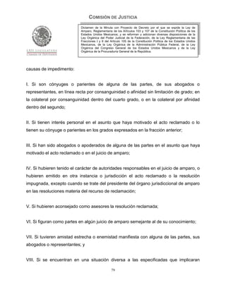 COMISIÓN DE JUSTICIA
                           Dictamen de la Minuta con Proyecto de Decreto por el que se expide la Ley de
                           Amparo, Reglamentaria de los Artículos 103 y 107 de la Constitución Política de los
                           Estados Unidos Mexicanos; y se reforman y adicionan diversas disposiciones de la
                           Ley Orgánica del Poder Judicial de la Federación, de la Ley Reglamentaria de las
                           Fracciones I y II del Artículo 105 de la Constitución Política de los Estados Unidos
                           Mexicanos, de la Ley Orgánica de la Administración Pública Federal, de la Ley
                           Orgánica del Congreso General de los Estados Unidos Mexicanos y de la Ley
                           Orgánica de la Procuraduría General de la República.




causas de impedimento:


I. Si son cónyuges o parientes de alguna de las partes, de sus abogados o
representantes, en línea recta por consanguinidad o afinidad sin limitación de grado; en
la colateral por consanguinidad dentro del cuarto grado, o en la colateral por afinidad
dentro del segundo;


II. Si tienen interés personal en el asunto que haya motivado el acto reclamado o lo
tienen su cónyuge o parientes en los grados expresados en la fracción anterior;


III. Si han sido abogados o apoderados de alguna de las partes en el asunto que haya
motivado el acto reclamado o en el juicio de amparo;


IV. Si hubieren tenido el carácter de autoridades responsables en el juicio de amparo, o
hubieren emitido en otra instancia o jurisdicción el acto reclamado o la resolución
impugnada, excepto cuando se trate del presidente del órgano jurisdiccional de amparo
en las resoluciones materia del recurso de reclamación;


V. Si hubieren aconsejado como asesores la resolución reclamada;


VI. Si figuran como partes en algún juicio de amparo semejante al de su conocimiento;


VII. Si tuvieren amistad estrecha o enemistad manifiesta con alguna de las partes, sus
abogados o representantes; y


VIII. Si se encuentran en una situación diversa a las especificadas que implicaran

                                                 79
 