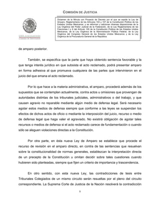 COMISIÓN DE JUSTICIA
                            Dictamen de la Minuta con Proyecto de Decreto por el que se expide la Ley de
                            Amparo, Reglamentaria de los Artículos 103 y 107 de la Constitución Política de los
                            Estados Unidos Mexicanos; y se reforman y adicionan diversas disposiciones de la
                            Ley Orgánica del Poder Judicial de la Federación, de la Ley Reglamentaria de las
                            Fracciones I y II del Artículo 105 de la Constitución Política de los Estados Unidos
                            Mexicanos, de la Ley Orgánica de la Administración Pública Federal, de la Ley
                            Orgánica del Congreso General de los Estados Unidos Mexicanos y de la Ley
                            Orgánica de la Procuraduría General de la República.




de amparo posterior.


      También, se especifica que la parte que haya obtenido sentencia favorable y la
que tenga interés jurídico en que subsista el acto reclamado, podrá presentar amparo
en forma adhesiva al que promueva cualquiera de las partes que intervinieron en el
juicio del que emana el acto reclamado.


      Por lo que hace a la materia administrativa, el amparo, procederá además de los
supuestos que se contemplan actualmente, contra actos u omisiones que provengan de
autoridades distintas de los tribunales judiciales, administrativos o del trabajo, y que
causen agravio no reparable mediante algún medio de defensa legal. Será necesario
agotar estos medios de defensa siempre que conforme a las leyes se suspendan los
efectos de dichos actos de oficio o mediante la interposición del juicio, recurso o medio
de defensa legal que haga valer el agraviado. No existirá obligación de agotar tales
recursos o medios de defensa si el acto reclamado carece de fundamentación o cuando
sólo se aleguen violaciones directas a la Constitución.


      Por otra parte, en ésta nueva Ley de Amparo se establece que procede el
recurso de revisión en el amparo directo, en contra de las sentencias que resuelvan
sobre la constitucionalidad de normas generales, establezcan la interpretación directa
de un precepto de la Constitución u omitan decidir sobre tales cuestiones cuando
hubieren sido planteadas, siempre que fijen un criterio de importancia y trascendencia.


      En otro sentido, con esta nueva Ley, las contradicciones de tesis entre
Tribunales Colegiados de un mismo circuito serán resueltas por el pleno del circuito
correspondiente. La Suprema Corte de Justicia de la Nación resolverá la contradicción

                                                  8
 