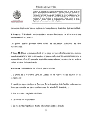 COMISIÓN DE JUSTICIA
                             Dictamen de la Minuta con Proyecto de Decreto por el que se expide la Ley de
                             Amparo, Reglamentaria de los Artículos 103 y 107 de la Constitución Política de los
                             Estados Unidos Mexicanos; y se reforman y adicionan diversas disposiciones de la
                             Ley Orgánica del Poder Judicial de la Federación, de la Ley Reglamentaria de las
                             Fracciones I y II del Artículo 105 de la Constitución Política de los Estados Unidos
                             Mexicanos, de la Ley Orgánica de la Administración Pública Federal, de la Ley
                             Orgánica del Congreso General de los Estados Unidos Mexicanos y de la Ley
                             Orgánica de la Procuraduría General de la República.




elementos objetivos de los que pudiera derivarse el riesgo de pérdida de imparcialidad.


Artículo 52. Sólo podrán invocarse como excusas las causas de impedimento que
enumera el artículo anterior.


Las partes podrán plantear como causa de recusación cualquiera de tales
impedimentos.


Artículo 53. El que se excuse deberá, en su caso, proveer sobre la suspensión excepto
cuando aduzca tener interés personal en el asunto, salvo cuando proceda legalmente la
suspensión de oficio. El que deba sustituirlo resolverá lo que corresponda, en tanto se
califica la causa de impedimento.


Artículo 54. Conocerán de las excusas y recusaciones:


I. El pleno de la Suprema Corte de Justicia de la Nación en los asuntos de su
competencia;


II. La sala correspondiente de la Suprema Corte de Justicia de la Nación, en los asuntos
de su competencia, así como en el supuesto del artículo 56 de esta ley; y


III. Los tribunales colegiados de circuito:


a) De uno de sus magistrados;


b) De dos o más magistrados de otro tribunal colegiado de circuito;

                                                   80
 