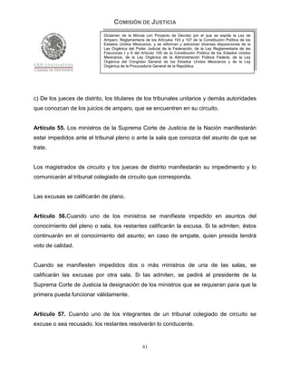 COMISIÓN DE JUSTICIA
                            Dictamen de la Minuta con Proyecto de Decreto por el que se expide la Ley de
                            Amparo, Reglamentaria de los Artículos 103 y 107 de la Constitución Política de los
                            Estados Unidos Mexicanos; y se reforman y adicionan diversas disposiciones de la
                            Ley Orgánica del Poder Judicial de la Federación, de la Ley Reglamentaria de las
                            Fracciones I y II del Artículo 105 de la Constitución Política de los Estados Unidos
                            Mexicanos, de la Ley Orgánica de la Administración Pública Federal, de la Ley
                            Orgánica del Congreso General de los Estados Unidos Mexicanos y de la Ley
                            Orgánica de la Procuraduría General de la República.




c) De los jueces de distrito, los titulares de los tribunales unitarios y demás autoridades
que conozcan de los juicios de amparo, que se encuentren en su circuito.


Artículo 55. Los ministros de la Suprema Corte de Justicia de la Nación manifestarán
estar impedidos ante el tribunal pleno o ante la sala que conozca del asunto de que se
trate.


Los magistrados de circuito y los jueces de distrito manifestarán su impedimento y lo
comunicarán al tribunal colegiado de circuito que corresponda.


Las excusas se calificarán de plano.


Artículo 56.Cuando uno de los ministros se manifieste impedido en asuntos del
conocimiento del pleno o sala, los restantes calificarán la excusa. Si la admiten, éstos
continuarán en el conocimiento del asunto; en caso de empate, quien presida tendrá
voto de calidad.


Cuando se manifiesten impedidos dos o más ministros de una de las salas, se
calificarán las excusas por otra sala. Si las admiten, se pedirá al presidente de la
Suprema Corte de Justicia la designación de los ministros que se requieran para que la
primera pueda funcionar válidamente.


Artículo 57. Cuando uno de los integrantes de un tribunal colegiado de circuito se
excuse o sea recusado, los restantes resolverán lo conducente.


                                                  81
 