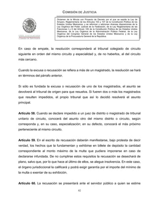 COMISIÓN DE JUSTICIA
                            Dictamen de la Minuta con Proyecto de Decreto por el que se expide la Ley de
                            Amparo, Reglamentaria de los Artículos 103 y 107 de la Constitución Política de los
                            Estados Unidos Mexicanos; y se reforman y adicionan diversas disposiciones de la
                            Ley Orgánica del Poder Judicial de la Federación, de la Ley Reglamentaria de las
                            Fracciones I y II del Artículo 105 de la Constitución Política de los Estados Unidos
                            Mexicanos, de la Ley Orgánica de la Administración Pública Federal, de la Ley
                            Orgánica del Congreso General de los Estados Unidos Mexicanos y de la Ley
                            Orgánica de la Procuraduría General de la República.




En caso de empate, la resolución corresponderá al tribunal colegiado de circuito
siguiente en orden del mismo circuito y especialidad y, de no haberlos, al del circuito
más cercano.


Cuando la excusa o recusación se refiera a más de un magistrado, la resolución se hará
en términos del párrafo anterior.


Si sólo es fundada la excusa o recusación de uno de los magistrados, el asunto se
devolverá al tribunal de origen para que resuelva. Si fueren dos o más los magistrados
que resulten impedidos, el propio tribunal que así lo decidió resolverá el asunto
principal.


Artículo 58. Cuando se declare impedido a un juez de distrito o magistrado de tribunal
unitario de circuito, conocerá del asunto otro del mismo distrito o circuito, según
corresponda y, en su caso, especialización; en su defecto, conocerá el más próximo
perteneciente al mismo circuito.


Artículo 59. En el escrito de recusación deberán manifestarse, bajo protesta de decir
verdad, los hechos que la fundamentan y exhibirse en billete de depósito la cantidad
correspondiente al monto máximo de la multa que pudiera imponerse en caso de
declararse infundada. De no cumplirse estos requisitos la recusación se desechará de
plano, salvo que, por lo que hace al último de ellos, se alegue insolvencia. En este caso,
el órgano jurisdiccional la calificará y podrá exigir garantía por el importe del mínimo de
la multa o exentar de su exhibición.


Artículo 60. La recusación se presentará ante el servidor público a quien se estime

                                                  82
 
