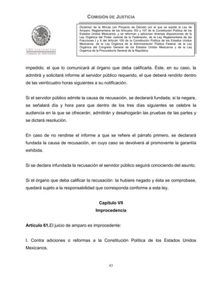 COMISIÓN DE JUSTICIA
                             Dictamen de la Minuta con Proyecto de Decreto por el que se expide la Ley de
                             Amparo, Reglamentaria de los Artículos 103 y 107 de la Constitución Política de los
                             Estados Unidos Mexicanos; y se reforman y adicionan diversas disposiciones de la
                             Ley Orgánica del Poder Judicial de la Federación, de la Ley Reglamentaria de las
                             Fracciones I y II del Artículo 105 de la Constitución Política de los Estados Unidos
                             Mexicanos, de la Ley Orgánica de la Administración Pública Federal, de la Ley
                             Orgánica del Congreso General de los Estados Unidos Mexicanos y de la Ley
                             Orgánica de la Procuraduría General de la República.




impedido, el que lo comunicará al órgano que deba calificarla. Éste, en su caso, la
admitirá y solicitará informe al servidor público requerido, el que deberá rendirlo dentro
de las veinticuatro horas siguientes a su notificación.


Si el servidor público admite la causa de recusación, se declarará fundada; si la negare,
se señalará día y hora para que dentro de los tres días siguientes se celebre la
audiencia en la que se ofrecerán, admitirán y desahogarán las pruebas de las partes y
se dictará resolución.


En caso de no rendirse el informe a que se refiere el párrafo primero, se declarará
fundada la causa de recusación, en cuyo caso se devolverá al promovente la garantía
exhibida.


Si se declara infundada la recusación el servidor público seguirá conociendo del asunto.


Si el órgano que deba calificar la recusación la hubiere negado y ésta se comprobase,
quedará sujeto a la responsabilidad que corresponda conforme a esta ley.


                                           Capítulo VII
                                         Improcedencia


Artículo 61.El juicio de amparo es improcedente:


I. Contra adiciones o reformas a la Constitución Política de los Estados Unidos
Mexicanos.


                                                   83
 