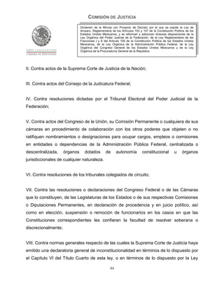 COMISIÓN DE JUSTICIA
                               Dictamen de la Minuta con Proyecto de Decreto por el que se expide la Ley de
                               Amparo, Reglamentaria de los Artículos 103 y 107 de la Constitución Política de los
                               Estados Unidos Mexicanos; y se reforman y adicionan diversas disposiciones de la
                               Ley Orgánica del Poder Judicial de la Federación, de la Ley Reglamentaria de las
                               Fracciones I y II del Artículo 105 de la Constitución Política de los Estados Unidos
                               Mexicanos, de la Ley Orgánica de la Administración Pública Federal, de la Ley
                               Orgánica del Congreso General de los Estados Unidos Mexicanos y de la Ley
                               Orgánica de la Procuraduría General de la República.




II. Contra actos de la Suprema Corte de Justicia de la Nación;


III. Contra actos del Consejo de la Judicatura Federal;


IV. Contra resoluciones dictadas por el Tribunal Electoral del Poder Judicial de la
Federación;


V. Contra actos del Congreso de la Unión, su Comisión Permanente o cualquiera de sus
cámaras en procedimiento de colaboración con los otros poderes que objeten o no
ratifiquen nombramientos o designaciones para ocupar cargos, empleos o comisiones
en entidades o dependencias de la Administración Pública Federal, centralizada o
descentralizada,     órganos      dotados        de       autonomía         constitucional          u     órganos
jurisdiccionales de cualquier naturaleza.


VI. Contra resoluciones de los tribunales colegiados de circuito;


VII. Contra las resoluciones o declaraciones del Congreso Federal o de las Cámaras
que lo constituyen, de las Legislaturas de los Estados o de sus respectivas Comisiones
o Diputaciones Permanentes, en declaración de procedencia y en juicio político, así
como en elección, suspensión o remoción de funcionarios en los casos en que las
Constituciones correspondientes les confieran la facultad de resolver soberana o
discrecionalmente;


VIII. Contra normas generales respecto de las cuales la Suprema Corte de Justicia haya
emitido una declaratoria general de inconstitucionalidad en términos de lo dispuesto por
el Capítulo VI del Título Cuarto de esta ley, o en términos de lo dispuesto por la Ley

                                                     84
 