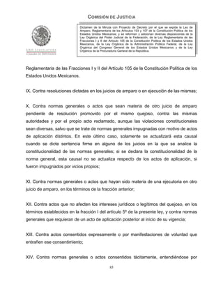 COMISIÓN DE JUSTICIA
                            Dictamen de la Minuta con Proyecto de Decreto por el que se expide la Ley de
                            Amparo, Reglamentaria de los Artículos 103 y 107 de la Constitución Política de los
                            Estados Unidos Mexicanos; y se reforman y adicionan diversas disposiciones de la
                            Ley Orgánica del Poder Judicial de la Federación, de la Ley Reglamentaria de las
                            Fracciones I y II del Artículo 105 de la Constitución Política de los Estados Unidos
                            Mexicanos, de la Ley Orgánica de la Administración Pública Federal, de la Ley
                            Orgánica del Congreso General de los Estados Unidos Mexicanos y de la Ley
                            Orgánica de la Procuraduría General de la República.




Reglamentaria de las Fracciones I y II del Artículo 105 de la Constitución Política de los
Estados Unidos Mexicanos.


IX. Contra resoluciones dictadas en los juicios de amparo o en ejecución de las mismas;


X. Contra normas generales o actos que sean materia de otro juicio de amparo
pendiente de resolución promovido por el mismo quejoso, contra las mismas
autoridades y por el propio acto reclamado, aunque las violaciones constitucionales
sean diversas, salvo que se trate de normas generales impugnadas con motivo de actos
de aplicación distintos. En este último caso, solamente se actualizará esta causal
cuando se dicte sentencia firme en alguno de los juicios en la que se analice la
constitucionalidad de las normas generales; si se declara la constitucionalidad de la
norma general, esta causal no se actualiza respecto de los actos de aplicación, si
fueron impugnados por vicios propios;


XI. Contra normas generales o actos que hayan sido materia de una ejecutoria en otro
juicio de amparo, en los términos de la fracción anterior;


XII. Contra actos que no afecten los intereses jurídicos o legítimos del quejoso, en los
términos establecidos en la fracción I del artículo 5º de la presente ley, y contra normas
generales que requieran de un acto de aplicación posterior al inicio de su vigencia;


XIII. Contra actos consentidos expresamente o por manifestaciones de voluntad que
entrañen ese consentimiento;


XIV. Contra normas generales o actos consentidos tácitamente, entendiéndose por

                                                  85
 