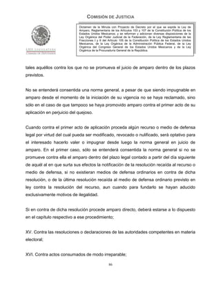 COMISIÓN DE JUSTICIA
                            Dictamen de la Minuta con Proyecto de Decreto por el que se expide la Ley de
                            Amparo, Reglamentaria de los Artículos 103 y 107 de la Constitución Política de los
                            Estados Unidos Mexicanos; y se reforman y adicionan diversas disposiciones de la
                            Ley Orgánica del Poder Judicial de la Federación, de la Ley Reglamentaria de las
                            Fracciones I y II del Artículo 105 de la Constitución Política de los Estados Unidos
                            Mexicanos, de la Ley Orgánica de la Administración Pública Federal, de la Ley
                            Orgánica del Congreso General de los Estados Unidos Mexicanos y de la Ley
                            Orgánica de la Procuraduría General de la República.




tales aquéllos contra los que no se promueva el juicio de amparo dentro de los plazos
previstos.


No se entenderá consentida una norma general, a pesar de que siendo impugnable en
amparo desde el momento de la iniciación de su vigencia no se haya reclamado, sino
sólo en el caso de que tampoco se haya promovido amparo contra el primer acto de su
aplicación en perjuicio del quejoso.


Cuando contra el primer acto de aplicación proceda algún recurso o medio de defensa
legal por virtud del cual pueda ser modificado, revocado o nulificado, será optativo para
el interesado hacerlo valer o impugnar desde luego la norma general en juicio de
amparo. En el primer caso, sólo se entenderá consentida la norma general si no se
promueve contra ella el amparo dentro del plazo legal contado a partir del día siguiente
de aquél al en que surta sus efectos la notificación de la resolución recaída al recurso o
medio de defensa, si no existieran medios de defensa ordinarios en contra de dicha
resolución, o de la última resolución recaída al medio de defensa ordinario previsto en
ley contra la resolución del recurso, aun cuando para fundarlo se hayan aducido
exclusivamente motivos de ilegalidad.


Si en contra de dicha resolución procede amparo directo, deberá estarse a lo dispuesto
en el capítulo respectivo a ese procedimiento;


XV. Contra las resoluciones o declaraciones de las autoridades competentes en materia
electoral;


XVI. Contra actos consumados de modo irreparable;

                                                  86
 