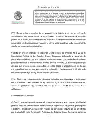 COMISIÓN DE JUSTICIA
                              Dictamen de la Minuta con Proyecto de Decreto por el que se expide la Ley de
                              Amparo, Reglamentaria de los Artículos 103 y 107 de la Constitución Política de los
                              Estados Unidos Mexicanos; y se reforman y adicionan diversas disposiciones de la
                              Ley Orgánica del Poder Judicial de la Federación, de la Ley Reglamentaria de las
                              Fracciones I y II del Artículo 105 de la Constitución Política de los Estados Unidos
                              Mexicanos, de la Ley Orgánica de la Administración Pública Federal, de la Ley
                              Orgánica del Congreso General de los Estados Unidos Mexicanos y de la Ley
                              Orgánica de la Procuraduría General de la República.




XVII. Contra actos emanados de un procedimiento judicial o de un procedimiento
administrativo seguido en forma de juicio, cuando por virtud del cambio de situación
jurídica en el mismo deban considerarse consumadas irreparablemente las violaciones
reclamadas en el procedimiento respectivo, por no poder decidirse en tal procedimiento
sin afectar la nueva situación jurídica.


Cuando en amparo indirecto se reclamen violaciones a los artículos 19 ó 20 de la
Constitución Política de los Estados Unidos Mexicanos, solamente la sentencia de
primera instancia hará que se consideren irreparablemente consumadas las violaciones
para los efectos de la improcedencia prevista en este precepto. La autoridad judicial que
conozca del proceso penal, suspenderá en estos casos el procedimiento en lo que
corresponda al quejoso, una vez cerrada la instrucción y hasta que sea notificada de la
resolución que recaiga en el juicio de amparo pendiente;


XVIII. Contra las resoluciones de tribunales judiciales, administrativos o del trabajo,
respecto de las cuales conceda la ley ordinaria algún recurso o medio de defensa,
dentro del procedimiento, por virtud del cual puedan ser modificadas, revocadas o
nulificadas.


Se exceptúa de lo anterior:


a) Cuando sean actos que importen peligro de privación de la vida, ataques a la libertad
personal fuera de procedimiento, incomunicación, deportación o expulsión, proscripción
o destierro, extradición, desaparición forzada de personas o alguno de los prohibidos
por el artículo 22 de la Constitución Política de los Estados Unidos Mexicanos, así como

                                                    87
 