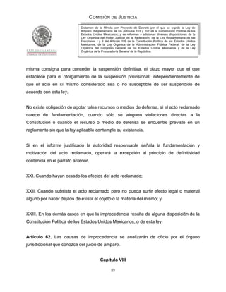 COMISIÓN DE JUSTICIA
                            Dictamen de la Minuta con Proyecto de Decreto por el que se expide la Ley de
                            Amparo, Reglamentaria de los Artículos 103 y 107 de la Constitución Política de los
                            Estados Unidos Mexicanos; y se reforman y adicionan diversas disposiciones de la
                            Ley Orgánica del Poder Judicial de la Federación, de la Ley Reglamentaria de las
                            Fracciones I y II del Artículo 105 de la Constitución Política de los Estados Unidos
                            Mexicanos, de la Ley Orgánica de la Administración Pública Federal, de la Ley
                            Orgánica del Congreso General de los Estados Unidos Mexicanos y de la Ley
                            Orgánica de la Procuraduría General de la República.




misma consigna para conceder la suspensión definitiva, ni plazo mayor que el que
establece para el otorgamiento de la suspensión provisional, independientemente de
que el acto en sí mismo considerado sea o no susceptible de ser suspendido de
acuerdo con esta ley.


No existe obligación de agotar tales recursos o medios de defensa, si el acto reclamado
carece de fundamentación, cuando sólo se aleguen violaciones directas a la
Constitución o cuando el recurso o medio de defensa se encuentre previsto en un
reglamento sin que la ley aplicable contemple su existencia.


Si en el informe justificado la autoridad responsable señala la fundamentación y
motivación del acto reclamado, operará la excepción al principio de definitividad
contenida en el párrafo anterior.


XXI. Cuando hayan cesado los efectos del acto reclamado;


XXII. Cuando subsista el acto reclamado pero no pueda surtir efecto legal o material
alguno por haber dejado de existir el objeto o la materia del mismo; y


XXIII. En los demás casos en que la improcedencia resulte de alguna disposición de la
Constitución Política de los Estados Unidos Mexicanos, o de esta ley.


Artículo 62. Las causas de improcedencia se analizarán de oficio por el órgano
jurisdiccional que conozca del juicio de amparo.


                                          Capítulo VIII

                                                  89
 