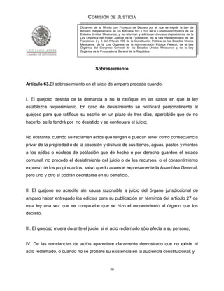 COMISIÓN DE JUSTICIA
                             Dictamen de la Minuta con Proyecto de Decreto por el que se expide la Ley de
                             Amparo, Reglamentaria de los Artículos 103 y 107 de la Constitución Política de los
                             Estados Unidos Mexicanos; y se reforman y adicionan diversas disposiciones de la
                             Ley Orgánica del Poder Judicial de la Federación, de la Ley Reglamentaria de las
                             Fracciones I y II del Artículo 105 de la Constitución Política de los Estados Unidos
                             Mexicanos, de la Ley Orgánica de la Administración Pública Federal, de la Ley
                             Orgánica del Congreso General de los Estados Unidos Mexicanos y de la Ley
                             Orgánica de la Procuraduría General de la República.




                                        Sobreseimiento


Artículo 63.El sobreseimiento en el juicio de amparo procede cuando:


I. El quejoso desista de la demanda o no la ratifique en los casos en que la ley
establezca requerimiento. En caso de desistimiento se notificará personalmente al
quejoso para que ratifique su escrito en un plazo de tres días, apercibido que de no
hacerlo, se le tendrá por no desistido y se continuará el juicio;


No obstante, cuando se reclamen actos que tengan o puedan tener como consecuencia
privar de la propiedad o de la posesión y disfrute de sus tierras, aguas, pastos y montes
a los ejidos o núcleos de población que de hecho o por derecho guarden el estado
comunal, no procede el desistimiento del juicio o de los recursos, o el consentimiento
expreso de los propios actos, salvo que lo acuerde expresamente la Asamblea General,
pero uno y otro sí podrán decretarse en su beneficio.


II. El quejoso no acredite sin causa razonable a juicio del órgano jurisdiccional de
amparo haber entregado los edictos para su publicación en términos del artículo 27 de
esta ley una vez que se compruebe que se hizo el requerimiento al órgano que los
decretó.


III. El quejoso muera durante el juicio, si el acto reclamado sólo afecta a su persona;


IV. De las constancias de autos apareciere claramente demostrado que no existe el
acto reclamado, o cuando no se probare su existencia en la audiencia constitucional; y


                                                   90
 
