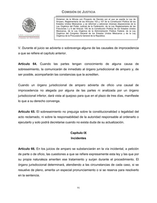 COMISIÓN DE JUSTICIA
                             Dictamen de la Minuta con Proyecto de Decreto por el que se expide la Ley de
                             Amparo, Reglamentaria de los Artículos 103 y 107 de la Constitución Política de los
                             Estados Unidos Mexicanos; y se reforman y adicionan diversas disposiciones de la
                             Ley Orgánica del Poder Judicial de la Federación, de la Ley Reglamentaria de las
                             Fracciones I y II del Artículo 105 de la Constitución Política de los Estados Unidos
                             Mexicanos, de la Ley Orgánica de la Administración Pública Federal, de la Ley
                             Orgánica del Congreso General de los Estados Unidos Mexicanos y de la Ley
                             Orgánica de la Procuraduría General de la República.




V. Durante el juicio se advierta o sobrevenga alguna de las causales de improcedencia
a que se refiere el capítulo anterior.


Artículo 64. Cuando las partes tengan conocimiento de alguna causa de
sobreseimiento, la comunicarán de inmediato al órgano jurisdiccional de amparo y, de
ser posible, acompañarán las constancias que la acrediten.


Cuando un órgano jurisdiccional de amparo advierta de oficio una causal de
improcedencia no alegada por alguna de las partes ni analizada por un órgano
jurisdiccional inferior, dará vista al quejoso para que en el plazo de tres días, manifieste
lo que a su derecho convenga.


Artículo 65. El sobreseimiento no prejuzga sobre la constitucionalidad o legalidad del
acto reclamado, ni sobre la responsabilidad de la autoridad responsable al ordenarlo o
ejecutarlo y solo podrá decretarse cuando no exista duda de su actualización.


                                            Capítulo IX
                                            Incidentes


Artículo 66. En los juicios de amparo se substanciarán en la vía incidental, a petición
de parte o de oficio, las cuestiones a que se refiere expresamente esta ley y las que por
su propia naturaleza ameriten ese tratamiento y surjan durante el procedimiento. El
órgano jurisdiccional determinará, atendiendo a las circunstancias de cada caso, si se
resuelve de plano, amerita un especial pronunciamiento o si se reserva para resolverlo
en la sentencia.


                                                   91
 