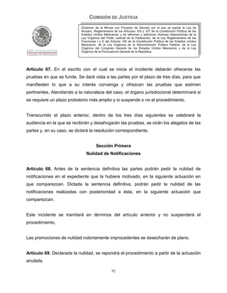 COMISIÓN DE JUSTICIA
                            Dictamen de la Minuta con Proyecto de Decreto por el que se expide la Ley de
                            Amparo, Reglamentaria de los Artículos 103 y 107 de la Constitución Política de los
                            Estados Unidos Mexicanos; y se reforman y adicionan diversas disposiciones de la
                            Ley Orgánica del Poder Judicial de la Federación, de la Ley Reglamentaria de las
                            Fracciones I y II del Artículo 105 de la Constitución Política de los Estados Unidos
                            Mexicanos, de la Ley Orgánica de la Administración Pública Federal, de la Ley
                            Orgánica del Congreso General de los Estados Unidos Mexicanos y de la Ley
                            Orgánica de la Procuraduría General de la República.




Artículo 67. En el escrito con el cual se inicia el incidente deberán ofrecerse las
pruebas en que se funde. Se dará vista a las partes por el plazo de tres días, para que
manifiesten lo que a su interés convenga y ofrezcan las pruebas que estimen
pertinentes. Atendiendo a la naturaleza del caso, el órgano jurisdiccional determinará si
se requiere un plazo probatorio más amplio y si suspende o no el procedimiento.


Transcurrido el plazo anterior, dentro de los tres días siguientes se celebrará la
audiencia en la que se recibirán y desahogarán las pruebas, se oirán los alegatos de las
partes y, en su caso, se dictará la resolución correspondiente.


                                      Sección Primera
                               Nulidad de Notificaciones


Artículo 68. Antes de la sentencia definitiva las partes podrán pedir la nulidad de
notificaciones en el expediente que la hubiere motivado, en la siguiente actuación en
que comparezcan. Dictada la sentencia definitiva, podrán pedir la nulidad de las
notificaciones realizadas con posterioridad a ésta, en la siguiente actuación que
comparezcan.


Este incidente se tramitará en términos del artículo anterior y no suspenderá el
procedimiento.


Las promociones de nulidad notoriamente improcedentes se desecharán de plano.


Artículo 69. Declarada la nulidad, se repondrá el procedimiento a partir de la actuación
anulada.

                                                  92
 