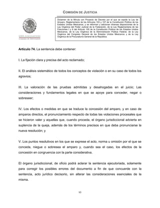 COMISIÓN DE JUSTICIA
                             Dictamen de la Minuta con Proyecto de Decreto por el que se expide la Ley de
                             Amparo, Reglamentaria de los Artículos 103 y 107 de la Constitución Política de los
                             Estados Unidos Mexicanos; y se reforman y adicionan diversas disposiciones de la
                             Ley Orgánica del Poder Judicial de la Federación, de la Ley Reglamentaria de las
                             Fracciones I y II del Artículo 105 de la Constitución Política de los Estados Unidos
                             Mexicanos, de la Ley Orgánica de la Administración Pública Federal, de la Ley
                             Orgánica del Congreso General de los Estados Unidos Mexicanos y de la Ley
                             Orgánica de la Procuraduría General de la República.




Artículo 74. La sentencia debe contener:


I. La fijación clara y precisa del acto reclamado;


II. El análisis sistemático de todos los conceptos de violación o en su caso de todos los
agravios;


III. La valoración de las pruebas admitidas y desahogadas en el juicio; Las
consideraciones y fundamentos legales en que se apoye para conceder, negar o
sobreseer;


IV. Los efectos o medidas en que se traduce la concesión del amparo, y en caso de
amparos directos, el pronunciamiento respecto de todas las violaciones procesales que
se hicieron valer y aquellas que, cuando proceda, el órgano jurisdiccional advierta en
suplencia de la queja, además de los términos precisos en que deba pronunciarse la
nueva resolución; y


V. Los puntos resolutivos en los que se exprese el acto, norma u omisión por el que se
conceda, niegue o sobresea el amparo y, cuando sea el caso, los efectos de la
concesión en congruencia con la parte considerativa.


El órgano jurisdiccional, de oficio podrá aclarar la sentencia ejecutoriada, solamente
para corregir los posibles errores del documento a fin de que concuerde con la
sentencia, acto jurídico decisorio, sin alterar las consideraciones esenciales de la
misma.


                                                   95
 