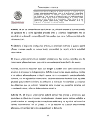 COMISIÓN DE JUSTICIA
                            Dictamen de la Minuta con Proyecto de Decreto por el que se expide la Ley de
                            Amparo, Reglamentaria de los Artículos 103 y 107 de la Constitución Política de los
                            Estados Unidos Mexicanos; y se reforman y adicionan diversas disposiciones de la
                            Ley Orgánica del Poder Judicial de la Federación, de la Ley Reglamentaria de las
                            Fracciones I y II del Artículo 105 de la Constitución Política de los Estados Unidos
                            Mexicanos, de la Ley Orgánica de la Administración Pública Federal, de la Ley
                            Orgánica del Congreso General de los Estados Unidos Mexicanos y de la Ley
                            Orgánica de la Procuraduría General de la República.




Artículo 75. En las sentencias que se dicten en los juicios de amparo el acto reclamado
se apreciará tal y como aparezca probado ante la autoridad responsable. No se
admitirán ni se tomarán en consideración las pruebas que no se hubiesen rendido ante
dicha autoridad.


No obstante lo dispuesto en el párrafo anterior, en el amparo indirecto el quejoso podrá
ofrecer pruebas cuando no hubiere tenido oportunidad de hacerlo ante la autoridad
responsable.


El órgano jurisdiccional deberá recabar oficiosamente las pruebas rendidas ante la
responsable y las actuaciones que estime necesarias para la resolución del asunto.


Además, cuando se reclamen actos que tengan o puedan tener como consecuencia
privar de la propiedad o de la posesión y disfrute de sus tierras, aguas, pastos y montes
a los ejidos o a los núcleos de población que de hecho o por derecho guarden el estado
comunal, o a los ejidatarios o comuneros, deberán recabarse de oficio todas aquellas
pruebas que puedan beneficiar a las entidades o individuos mencionados y acordarse
las diligencias que se estimen necesarias para precisar sus derechos agrarios, así
como la naturaleza y efectos de los actos reclamados.


Artículo 76. El órgano jurisdiccional, deberá corregir los errores u omisiones que
advierta en la cita de los preceptos constitucionales y legales que se estimen violados, y
podrá examinar en su conjunto los conceptos de violación y los agravios, así como los
demás razonamientos de las partes, a fin de resolver la cuestión efectivamente
planteada, sin cambiar los hechos expuestos en la demanda.


                                                  96
 