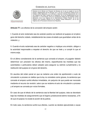 COMISIÓN DE JUSTICIA
                            Dictamen de la Minuta con Proyecto de Decreto por el que se expide la Ley de
                            Amparo, Reglamentaria de los Artículos 103 y 107 de la Constitución Política de los
                            Estados Unidos Mexicanos; y se reforman y adicionan diversas disposiciones de la
                            Ley Orgánica del Poder Judicial de la Federación, de la Ley Reglamentaria de las
                            Fracciones I y II del Artículo 105 de la Constitución Política de los Estados Unidos
                            Mexicanos, de la Ley Orgánica de la Administración Pública Federal, de la Ley
                            Orgánica del Congreso General de los Estados Unidos Mexicanos y de la Ley
                            Orgánica de la Procuraduría General de la República.




Artículo 77. Los efectos de la concesión del amparo serán:


I. Cuando el acto reclamado sea de carácter positivo se restituirá al quejoso en el pleno
goce del derecho violado, restableciendo las cosas al estado que guardaban antes de la
violación; y


II. Cuando el acto reclamado sea de carácter negativo o implique una omisión, obligar a
la autoridad responsable a respetar el derecho de que se trate y a cumplir lo que el
mismo exija.


En el último considerando de la sentencia que conceda el amparo, el juzgador deberá
determinar con precisión los efectos del mismo, especificando las medidas que las
autoridades o particulares deban adoptar para asegurar su estricto cumplimiento y la
restitución del quejoso en el goce del derecho.


En asuntos del orden penal en que se reclame una orden de aprehensión o auto de
vinculación a proceso en delitos que la ley no considere como graves, la sentencia que
conceda el amparo surtirá efectos inmediatos, sin perjuicio de que pueda ser revocada
mediante el recurso de revisión; salvo que se reclame el auto de vinculación a proceso
y el amparo se conceda por vicios formales.


En caso de que el efecto de la sentencia sea la libertad del quejoso, ésta se decretará
bajo las medidas de aseguramiento que el órgano jurisdiccional estime necesarias, a fin
de que el quejoso no evada la acción de la justicia.


En todo caso, la sentencia surtirá sus efectos, cuando se declare ejecutoriada o cause

                                                  97
 