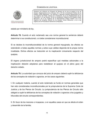COMISIÓN DE JUSTICIA
                              Dictamen de la Minuta con Proyecto de Decreto por el que se expide la Ley de
                              Amparo, Reglamentaria de los Artículos 103 y 107 de la Constitución Política de los
                              Estados Unidos Mexicanos; y se reforman y adicionan diversas disposiciones de la
                              Ley Orgánica del Poder Judicial de la Federación, de la Ley Reglamentaria de las
                              Fracciones I y II del Artículo 105 de la Constitución Política de los Estados Unidos
                              Mexicanos, de la Ley Orgánica de la Administración Pública Federal, de la Ley
                              Orgánica del Congreso General de los Estados Unidos Mexicanos y de la Ley
                              Orgánica de la Procuraduría General de la República.




estado por ministerio de ley.


Artículo 78. Cuando el acto reclamado sea una norma general la sentencia deberá
determinar si es constitucional, o si debe considerarse inconstitucional.


Si se declara la inconstitucionalidad de la norma general impugnada, los efectos se
extenderán a todas aquellas normas y actos cuya validez dependa de la propia norma
invalidada. Dichos efectos se traducirán en la inaplicación únicamente respecto del
quejoso.


El órgano jurisdiccional de amparo podrá especificar qué medidas adicionales a la
inaplicación deberán adoptarse para restablecer al quejoso en el pleno goce del
derecho violado.


Artículo 79. La autoridad que conozca del juicio de amparo deberá suplir la deficiencia
de los conceptos de violación o agravios, en los casos siguientes:


I. En cualquier materia, cuando el acto reclamado se funde en normas generales que
han sido consideradas inconstitucionales por la jurisprudencia de la Suprema Corte de
Justicia y de los Plenos de Circuito. La jurisprudencia de los Plenos de Circuito sólo
obligará a suplir la deficiencia de los conceptos de violación o agravios a los juzgados y
tribunales del circuito correspondientes;


II. En favor de los menores o incapaces, o en aquellos casos en que se afecte el orden
y desarrollo de la familia;


                                                    98
 