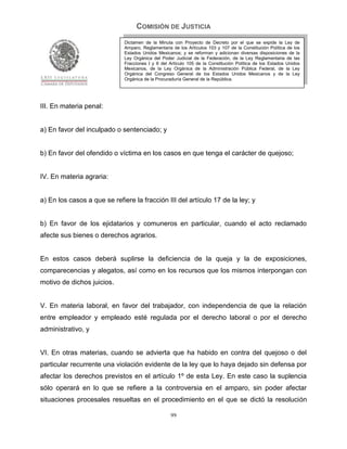 COMISIÓN DE JUSTICIA
                              Dictamen de la Minuta con Proyecto de Decreto por el que se expide la Ley de
                              Amparo, Reglamentaria de los Artículos 103 y 107 de la Constitución Política de los
                              Estados Unidos Mexicanos; y se reforman y adicionan diversas disposiciones de la
                              Ley Orgánica del Poder Judicial de la Federación, de la Ley Reglamentaria de las
                              Fracciones I y II del Artículo 105 de la Constitución Política de los Estados Unidos
                              Mexicanos, de la Ley Orgánica de la Administración Pública Federal, de la Ley
                              Orgánica del Congreso General de los Estados Unidos Mexicanos y de la Ley
                              Orgánica de la Procuraduría General de la República.




III. En materia penal:


a) En favor del inculpado o sentenciado; y


b) En favor del ofendido o víctima en los casos en que tenga el carácter de quejoso;


IV. En materia agraria:


a) En los casos a que se refiere la fracción III del artículo 17 de la ley; y


b) En favor de los ejidatarios y comuneros en particular, cuando el acto reclamado
afecte sus bienes o derechos agrarios.


En estos casos deberá suplirse la deficiencia de la queja y la de exposiciones,
comparecencias y alegatos, así como en los recursos que los mismos interpongan con
motivo de dichos juicios.


V. En materia laboral, en favor del trabajador, con independencia de que la relación
entre empleador y empleado esté regulada por el derecho laboral o por el derecho
administrativo, y


VI. En otras materias, cuando se advierta que ha habido en contra del quejoso o del
particular recurrente una violación evidente de la ley que lo haya dejado sin defensa por
afectar los derechos previstos en el artículo 1º de esta Ley. En este caso la suplencia
sólo operará en lo que se refiere a la controversia en el amparo, sin poder afectar
situaciones procesales resueltas en el procedimiento en el que se dictó la resolución

                                                    99
 