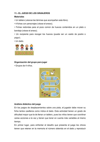 11.- EL JUEGO DE LOS GRANJEROS 
Materiales 
• Un tablero (véanse las láminas que acompañan este libro). 
• 4 fichas con pe...