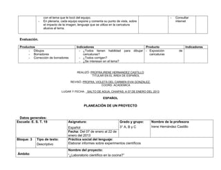 con el tema que le tocó del equipo.                                                     -   Consultar
              -   En plenaria, cada equipo expone y comenta su punto de vista, sobre                          internet
                  el impacto de la imagen, lenguaje que se utiliza en la caricatura
                  alusiva al tema.


 Evaluación.

 Productos                               Indicadores                                      Producto                   Indicadores
      - Dibujos                            - ¿Todos tienen habilidad       para   dibujar - Exposición          de
      - Borradores                            caricaturas?                                  caricaturas
      - Corrección de borradores           - ¿Todos corrigen?
                                           - ¿Se interesan en el tema?


                                         REALIZÓ: PROFRA.IRENE HERNANDEZ CASTILLO
                                                   TITULAR EN EL ÁREA DE ESPAÑOL

                                     REVISÓ: PROFRA. VIOLETA DEL CARMEN EVIA GONZALEZ.
                                                         COORD. ACADEMICA

                              LUGAR Y FECHA: SALTO DE AGUA, CHIAPAS; A 07 DE ENERO DEL 2013

                                                            ESPAÑOL

                                              PLANEACIÓN DE UN PROYECTO


 Datos generales:
Escuela: E. S. T. 19               Asignatura:                         Grado y grupo:        Nombre de la profesora
                                   Español                          3° A, B y C              Irene Hernández Castillo
                                   Fecha: Del 07 de enero al 22 de
                                   enero del 2013
Bloque: 3    Tipo de texto:        Práctica social del lenguaje:
             Descriptivo           Elaborar informes sobre experimentos científicos

                                   Nombre del proyecto:
Ámbito:                            “¿Laboratorio científico en la cocina?”
 