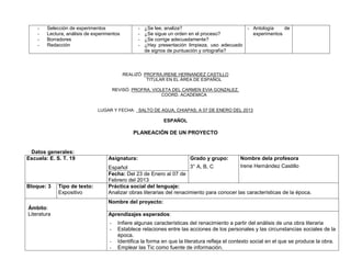 -   Selección de experimentos                  -   ¿Se lee, analiza?                           - Antología    de
    -   Lectura, análisis de experimentos          -   ¿Se sigue un orden en el proceso?             experimentos
    -   Borradores                                 -   ¿Se corrige adecuadamente?
    -   Redacción                                  -   ¿Hay presentación limpieza, uso adecuado
                                                       de signos de puntuación y ortografía?



                                            REALIZÓ: PROFRA.IRENE HERNANDEZ CASTILLO
                                                      TITULAR EN EL ÁREA DE ESPAÑOL

                                        REVISÓ: PROFRA. VIOLETA DEL CARMEN EVIA GONZALEZ.
                                                            COORD. ACADEMICA


                               LUGAR Y FECHA: SALTO DE AGUA, CHIAPAS; A 07 DE ENERO DEL 2013

                                                              ESPAÑOL

                                                PLANEACIÓN DE UN PROYECTO


 Datos generales:
Escuela: E. S. T. 19               Asignatura:                            Grado y grupo:        Nombre dela profesora
                                   Español                             3° A, B, C               Irene Hernández Castillo
                                   Fecha: Del 23 de Enero al 07 de
                                   Febrero del 2013
Bloque: 3    Tipo de texto:        Práctica social del lenguaje:
             Expositivo            Analizar obras literarias del renacimiento para conocer las características de la época.
                                   Nombre del proyecto:
Ámbito:
Literatura                         Aprendizajes esperados:
                                    -     Infiere algunas características del renacimiento a partir del análisis de una obra literaria
                                    -     Establece relaciones entre las acciones de los personales y las circunstancias sociales de la
                                          época.
                                    -     Identifica la forma en que la literatura refleja el contexto social en el que se produce la obra.
                                    -     Emplear las Tic como fuente de información.
 