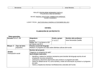 -    Borradores                                                                    obras literarias.


                                          REALIZÓ: PROFRA.IRENE HERNANDEZ CASTILLO
                                                    TITULAR EN EL ÁREA DE ESPAÑOL

                                      REVISÓ: PROFRA. VIOLETA DEL CARMEN EVIA GONZALEZ.
                                                          COORD. ACADEMICA


                              LUGAR Y FECHA: SALTO DE AGUA, CHIAPAS; A 07 DE ENERO DEL 2013



                                                           ESPAÑOL

                                              PLANEACIÓN DE UN PROYECTO


 Datos generales:
Escuela: E. S. T. 19              Asignatura:                         Grado y grupo:       Nombre dela profesora
                                  Español                          3° A, B, C              Irene Hernández Castillo
                                  Fecha: Del 11 de febrero al 28
                                  de Febrero del 2013
Bloque: 3    Tipo de texto:       Práctica social del lenguaje:
             Expositivo           Realizar un programa de radio sobre distintas culturas del mundo
                                  Nombre del proyecto:
Ámbito:                           “Hagamos un programa de radio”
Participación social              Aprendizajes esperados:
                                  -     Identifica y realiza los cambios necesarios para transitar del lenguaje escrito al oral
                                        empleando recursos prosódicos
                                  -     Jerarquiza y discrimina información para producir un programa de radio
                                  -     Valora la utilidad de las TIC como fuentes y medio de información al producir un programa
                                        de radio.
                                  -     Valora y respeta las diversas manifestaciones culturales del mundo
 