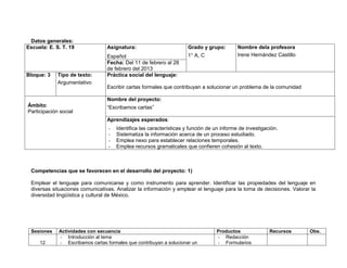 Datos generales:
Escuela: E. S. T. 19             Asignatura:                         Grado y grupo:         Nombre dela profesora
                                 Español                             1° A, C                Irene Hernández Castillo
                                 Fecha: Del 11 de febrero al 28
                                 de febrero del 2013
Bloque: 3    Tipo de texto:      Práctica social del lenguaje:
             Argumentativo
                                 Escribir cartas formales que contribuyan a solucionar un problema de la comunidad

                                 Nombre del proyecto:
Ámbito:                          “Escribamos cartas”
Participación social
                                 Aprendizajes esperados:
                                  -   Identifica las características y función de un informe de investigación.
                                  -   Sistematiza la información acerca de un proceso estudiado.
                                  -   Emplea nexo para establecer relaciones temporales.
                                  -   Emplea recursos gramaticales que confieren cohesión al texto.



 Competencias que se favorecen en el desarrollo del proyecto: 1)

 Emplear el lenguaje para comunicarse y como instrumento para aprender. Identificar las propiedades del lenguaje en
 diversas situaciones comunicativas. Analizar la información y emplear el lenguaje para la toma de decisiones. Valorar la
 diversidad lingüística y cultural de México.




 Sesiones    Actividades con secuencia                                            Productos               Recursos     Obs.
             - Introducción al tema                                               - Redacción
     12      - Escribamos cartas formales que contribuyan a solucionar un         - Formularios
 
