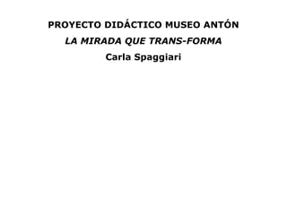 PROYECTO DIDÁCTICO MUSEO ANTÓN
LA MIRADA QUE TRANS-FORMA
Carla Spaggiari
 