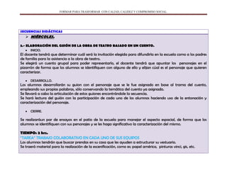 FORMAR PARA TRASFORMAR CON CALIAD, CALIDEZ Y COMPROMISO SOCIAL.
SECUENCIAS DIDÁCTICAS
 MIÉRCOLES.
3.- ELABORACIÓN DEL GUIÓN DE LA OBRA DE TEATRO BASADO EN UN CUENTO.
INICIO.
El docente tendrá que determinar cuál será la invitación elegida para difundirla en la escuela como a los padres
de familia para la asistencia a la obra de teatro.
Se elegirá un cuento grupal para poder representarlo, el docente tendrá que apuntar los personajes en el
pizarrón de forma que los alumnos se identifiquen con alguno de ello y elijan cúal es el personaje que quieren
caracterizar.
DESARROLLO.
Los alumnos desarrollarán su guion con el personaje que se le fue asignado en base al trama del cuento,
empleando sus propias palabras, sólo conservando la temática del cuento ya asignado.
Se llevará a cabo la articulación de estos guiones encontrándole la secuencia.
Se hará lectura del guión con la participación de cada uno de los alumnos haciendo uso de la entonación y
caracterización del personaje.
CIERRE.
Se realizaráun par de ensayos en el patio de la escuela para manejar el aspecto espacial, de forma que los
alumnos se identifiquen con sus personajes y se les haga significativo la caracterización del mismo.
TIEMPO: 2 hrs.
“TAREA” TRABAJO COLABORATIVO EN CADA UNO DE SUS EQUIPOS
Los alumnos tendrán que buscar prendas en su casa que les ayuden a estructurar su vestuario.
Se traerá material para la realización de la escenificación, como es: papel américa, pinturas vinci, gis, etc.
 