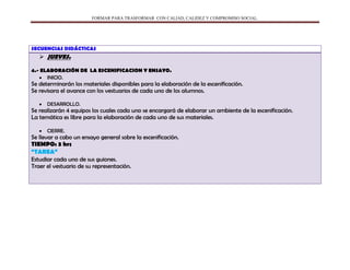 FORMAR PARA TRASFORMAR CON CALIAD, CALIDEZ Y COMPROMISO SOCIAL.
SECUENCIAS DIDÁCTICAS
 JUEVES.
4.- ELABORACIÓN DE LA ESCENIFICACION Y ENSAYO.
INICIO.
Se determinarán los materiales disponibles para la elaboración de la escenificación.
Se revisara el avance con los vestuarios de cada uno de los alumnos.
DESARROLLO.
Se realizarán 4 equipos los cuales cada uno se encargará de elaborar un ambiente de la escenificación.
La temática es libre para la elaboración de cada uno de sus materiales.
CIERRE.
Se llevar a cabo un ensayo general sobre la escenificación.
TIEMPO: 3 hrs
“TAREA”
Estudiar cada uno de sus guiones.
Traer el vestuario de su representación.
 
