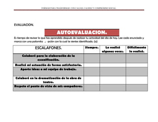 FORMAR PARA TRASFORMAR CON CALIAD, CALIDEZ Y COMPROMISO SOCIAL.
EVALUACION.
AUTOEVALUACION.
Es tiempo de revisar lo que has aprendido después de realizar tu actividad del día de hoy. Lee cada enunciado y
marca con una palomita la opción con la cual te sientes identificado. (a)
ESCALAFONES. Siempre. Lo realicé
algunas veces.
Difícilmente
lo realicé.
Colaboré para la elaboración de la
escenificación.
Realicé mi actuación de forma satisfactoria.
Aporte ideas a mi equipo de trabajo.
Colaboré en la dramatización de la obra de
teatro.
Respeto el punto de vista de mis compañeros.
 