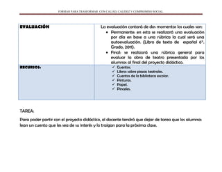 FORMAR PARA TRASFORMAR CON CALIAD, CALIDEZ Y COMPROMISO SOCIAL.
EVALUACIÓN La evaluación contará de dos momentos los cuales son:
Permanente: en esta se realizará una evaluación
por día en base a una rúbrica la cual será una
autoevaluación. (Libro de texto de español 6°.
Grado, 2011).
Final: se realizará una rúbrica general para
evaluar la obra de teatro presentada por los
alumnos al final del proyecto didáctico.
RECURSOS:  Cuentos.
 Libros sobre piezas teatrales.
 Cuentos de la biblioteca escolar.
 Pinturas.
 Papel.
 Pinceles.
TAREA:
Para poder partir con el proyecto didáctico, el docente tendrá que dejar de tarea que los alumnos
lean un cuento que les sea de su interés y lo traigan para la próxima clase.
 