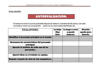 FORMAR PARA TRASFORMAR CON CALIAD, CALIDEZ Y COMPROMISO SOCIAL.
EVALUACIÓN.
AUTOEVALUACION.
Es tiempo de revisar lo que has aprendido después de realizar tu actividad del día de hoy. Lee cada
enunciado y marca con una palomita la opción con la cual te sientes identificado. (a)
ESCALAFONES. Lo hago
Muy
bien
Lo hago a veces
y puedo
mejorar.
Necesito
ayuda para
hacerlo.
Identifico el personaje principal en el cuento.
Reconozco las características del personaje
principal.
Aprecio el carácter de cada uno de los
personajes.
Aporto ideas en el trabajo en equipo.
Respeto el punto de vista de mis compañeros.
 