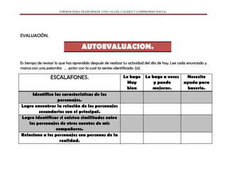 FORMAR PARA TRASFORMAR CON CALIAD, CALIDEZ Y COMPROMISO SOCIAL.
EVALUACIÓN.
AUTOEVALUACION.
Es tiempo de revisar lo que has aprendido después de realizar tu actividad del día de hoy. Lee cada enunciado y
marca con una palomita la opción con la cual te sientes identificado. (a)
ESCALAFONES. Lo hago
Muy
bien
Lo hago a veces
y puedo
mejorar.
Necesito
ayuda para
hacerlo.
Identifico las características de los
personajes.
Logro encontrar la relación de los personajes
secundarios con el principal.
Logro identificar si existen similitudes entre
los personajes de otros cuentos de mis
compañeros.
Relaciono a los personajes con personas de la
realidad.
 