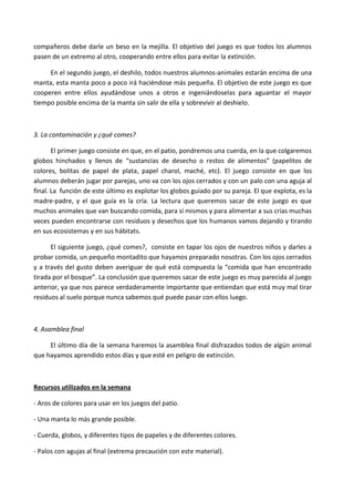compañeros debe darle un beso en la mejilla. El objetivo del juego es que todos los alumnos
pasen de un extremo al otro, cooperando entre ellos para evitar la extinción.

     En el segundo juego, el deshilo, todos nuestros alumnos-animales estarán encima de una
manta, esta manta poco a poco irá haciéndose más pequeña. El objetivo de este juego es que
cooperen entre ellos ayudándose unos a otros e ingeniándoselas para aguantar el mayor
tiempo posible encima de la manta sin salir de ella y sobrevivir al deshielo.



3. La contaminación y ¿qué comes?

       El primer juego consiste en que, en el patio, pondremos una cuerda, en la que colgaremos
globos hinchados y llenos de “sustancias de desecho o restos de alimentos” (papelitos de
colores, bolitas de papel de plata, papel charol, maché, etc). El juego consiste en que los
alumnos deberán jugar por parejas, uno va con los ojos cerrados y con un palo con una aguja al
final. La función de este último es explotar los globos guiado por su pareja. El que explota, es la
madre-padre, y el que guía es la cría. La lectura que queremos sacar de este juego es que
muchos animales que van buscando comida, para sí mismos y para alimentar a sus crías muchas
veces pueden encontrarse con residuos y desechos que los humanos vamos dejando y tirando
en sus ecosistemas y en sus hábitats.

      El siguiente juego, ¿qué comes?, consiste en tapar los ojos de nuestros niños y darles a
probar comida, un pequeño montadito que hayamos preparado nosotras. Con los ojos cerrados
y a través del gusto deben averiguar de qué está compuesta la “comida que han encontrado
tirada por el bosque”. La conclusión que queremos sacar de este juego es muy parecida al juego
anterior, ya que nos parece verdaderamente importante que entiendan que está muy mal tirar
residuos al suelo porque nunca sabemos qué puede pasar con ellos luego.



4. Asamblea final

     El último día de la semana haremos la asamblea final disfrazados todos de algún animal
que hayamos aprendido estos días y que esté en peligro de extinción.



Recursos utilizados en la semana

- Aros de colores para usar en los juegos del patio.

- Una manta lo más grande posible.

- Cuerda, globos, y diferentes tipos de papeles y de diferentes colores.

- Palos con agujas al final (extrema precaución con este material).
 