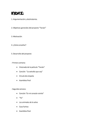 INDICE:
1. Argumentación y destinatarios



2. Objetivos generales del proyecto “Tarzán”



3. Motivación



4. ¿Cómo enseñar?



5. Desarrollo del proyecto



- Primera semana:

       Visionado de la película “Tarzán”

       Canción “Lo extraño que soy”

       Círculo de empatía

       Asamblea final



- Segunda semana:

       Canción “En mi corazón vivirás”

       “Yo”

       Los animales de la selva

       Caza furtiva

       Asamblea final
 