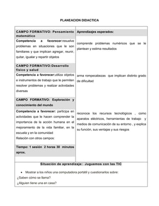 PLANEACION DIDACTICA


CAMPO FORMATIVO: Pensamiento Aprendizajes esperados:
matemático
Competencia        a    favorecer:resuelve
                                             comprende problemas numéricos que se le
problemas en situaciones que le son
                                             plantean y estima resultados
familiares y que implican agregar, reunir,
quitar, igualar y repartir objetos

CAMPO FORMATIVO:Desarrollo
físico y salud
Competencia a favorecer:utiliza objetos arma rompecabezas que implican distinto grado
e instrumentos de trabajo que le permiten de dificultad
resolver problemas y realizar actividades
diversas

CAMPO FORMATIVO: Exploración y
conocimiento del mundo
Competencia a favorecer: participa en
                                             reconoce los recursos tecnológicos , como
actividades que le hacen comprender la
                                             aparatos eléctricos, herramientas de trabajo   y
importancia de la acción humana en el
                                             medios de comunicación de su entorno , y explica
mejoramiento de la vida familiar, en la
                                             su función, sus ventajas y sus riesgos
escuela y en la comunidad
Relación con otros campos:

Tiempo: 1 sesión 2 horas 30 minutos
aprox.


                   Situación de aprendizaje: Juguemos con las TIC

       Mostrar a los niños una computadora portátil y cuestionarlos sobre:
¿Saben cómo se llama?
¿Alguien tiene una en casa?
 