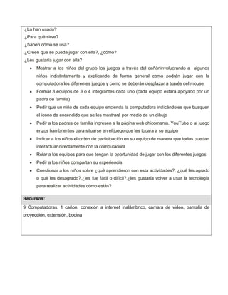 ¿La han usado?
¿Para qué sirve?
¿Saben cómo se usa?
¿Creen que se pueda jugar con ella?, ¿cómo?
¿Les gustaría jugar con ella?
      Mostrar a los niños del grupo los juegos a través del cañóninvolucrando a algunos
      niños indistintamente y explicando de forma general como podrán jugar con la
      computadora los diferentes juegos y como se deberán desplazar a través del mouse
      Formar 8 equipos de 3 o 4 integrantes cada uno (cada equipo estará apoyado por un
      padre de familia)
      Pedir que un niño de cada equipo encienda la computadora indicándoles que busquen
      el icono de encendido que se les mostrará por medio de un dibujo
      Pedir a los padres de familia ingresen a la página web chicomania, YouTube o al juego
      erizos hambrientos para situarse en el juego que les tocara a su equipo
      Indicar a los niños el orden de participación en su equipo de manera que todos puedan
      interactuar directamente con la computadora
      Rolar a los equipos para que tengan la oportunidad de jugar con los diferentes juegos
      Pedir a los niños compartan su experiencia
      Cuestionar a los niños sobre ¿qué aprendieron con esta actividades?, ¿qué les agrado
      o qué les desagrado?,¿les fue fácil o difícil?,¿les gustaría volver a usar la tecnología
      para realizar actividades cómo estás?

Recursos:
9 Computadoras, 1 cañon, conexión a internet inalámbrico, cámara de video, pantalla de
proyección, extensión, bocina
 