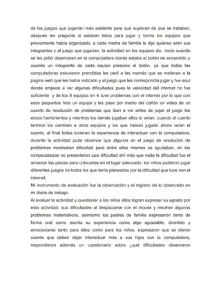de los juegos que jugarían más adelante para que supieran de que se trataban,
después les pregunte si estaban listos para jugar y forme los equipos que
previamente había organizado, a cada madre de familia le dije quiénes eran sus
integrantes y el juego que jugarían, la actividad en los equipos dio inicio cuando
se les pidió observaran en la computadora donde estaba el botón de encendido y
cuando un integrante de cada equipo presiono el botón, ya que todas las
computadoras estuvieron prendidas les pedí a las mamás que se metieran a la
pagina web que les había indicado y al juego que les correspondía jugar y fue aquí
donde empecé a ver algunas dificultades pues la velocidad del internet no fue
suficiente y de los 8 equipos en 4 tuve problemas con el internet por lo que con
esos pequeños hice un equipo y les pase por medio del cañón un video de un
cuento de resolución de problemas que iban a ver antes de jugar el juego los
erizos hambrientos y mientras los demás jugaban ellos lo veían, cuando el cuento
termino los cambien a otros equipos y los que habían jugado ahora veían el
cuento, al final todos tuvieran la experiencia de interactuar con la computadora,
durante la actividad pude observar que algunos en el juego de resolución de
problemas mostraban dificultad pero entre ellos mismos se ayudaban, en los
rompecabezas no presentaron casi dificultad ahí más que nada la dificultad fue el
arrastrar las piezas para colocarlas en el lugar adecuado, los niños pudieron jugar
diferentes juegos no todos los que tenía planeados por la dificultad que tuve con el
internet.
Mi instrumento de evaluación fue la observación y el registro de lo observado en
mi diario de trabajo.
Al evaluar la actividad y cuestionar a los niños ellos logran expresar su agrado por
esta actividad, sus dificultades al desplazarse con el mouse y resolver algunos
problemas matemáticos, asimismo los padres de familia expresaron tanto de
forma oral como escrita su experiencia como algo agradable, divertido y
emocionante tanto para ellos como para los niños, expresaron que se dieron
cuenta que deben dejar interactuar más a sus hijos con la computadora,
respondieron además un cuestionario sobre ¿qué dificultades observaron
 