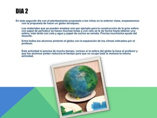 DIA 2
En este segundo día con el planteamiento propuesto a los niños en la anterior clase, empezaremos
con la propuesta de hacer un globo terráqueo.
Los materiales que se pueden emplear son por ejemplo para la construcción de la gran esfera
con papel de periodico se hacen muchas bolas y con celo se le da forma hasta obtener una
esfera, más tarde con cola y agua y papel de cocina se remata. Precisa muchísima ayuda del
docente.
Entre todos los alumnos pintarán el globo con la separación de los climas indicados por el
profesor.
Esta actividad si precisa de mucho tiempo, incluso si la esfera del globo la hace el profesor y
que los alumnos pinten reduciría el tiempo para que no ocupe toda la mañana la misma
actividad.
 
