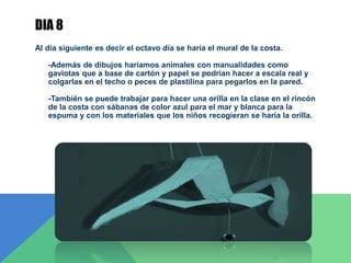 DIA 8
Al día siguiente es decir el octavo día se haría el mural de la costa.
-Además de dibujos haríamos animales con manualidades como
gaviotas que a base de cartón y papel se podrían hacer a escala real y
colgarlas en el techo o peces de plastilina para pegarlos en la pared.
-También se puede trabajar para hacer una orilla en la clase en el rincón
de la costa con sábanas de color azul para el mar y blanca para la
espuma y con los materiales que los niños recogieran se haría la orilla.
 